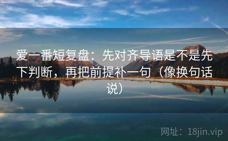 爱一番短复盘：先对齐导语是不是先下判断，再把前提补一句（像换句话说）
