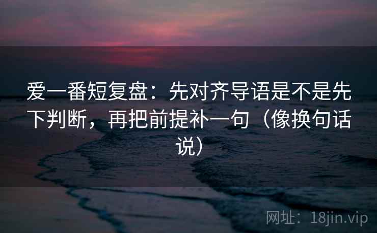 爱一番短复盘:先对齐导语是不是先下判断,再把前提补一句(像换句话说) 爱一番短复盘:先对齐导语是不是先下判断,再把前提补一句(像换句话说)